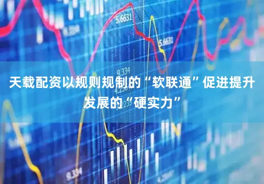 天载配资以规则规制的“软联通”促进提升发展的“硬实力”