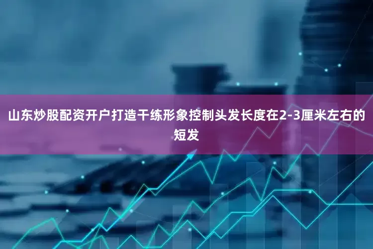 山东炒股配资开户打造干练形象控制头发长度在2-3厘米左右的短发