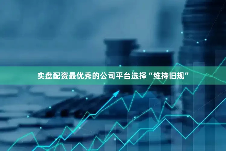 实盘配资最优秀的公司平台选择“维持旧规”