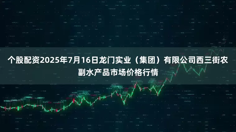 个股配资2025年7月16日龙门实业（集团）有限公司西三街农副水产品市场价格行情