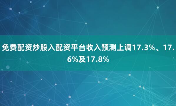 免费配资炒股入配资平台收入预测上调17.3%、17.6%及17.8%