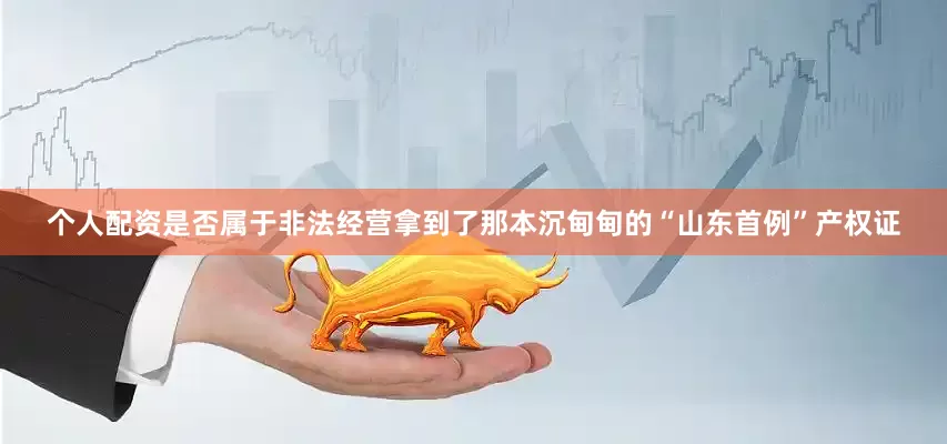 个人配资是否属于非法经营拿到了那本沉甸甸的“山东首例”产权证