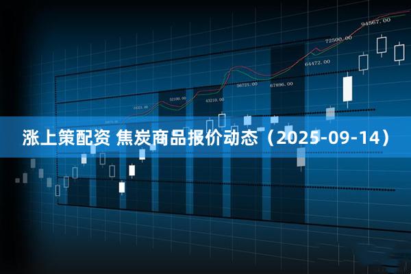涨上策配资 焦炭商品报价动态(2025-09-14)