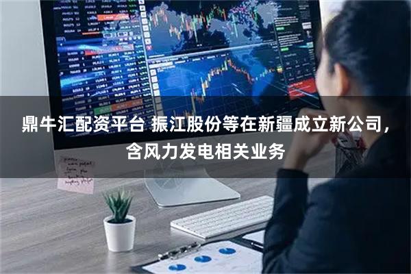 鼎牛汇配资平台 振江股份等在新疆成立新公司，含风力发电相关业务