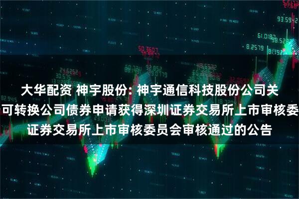 大华配资 神宇股份: 神宇通信科技股份公司关于向不特定对象发行可转换公司债券申请获得深圳证券交易所上市审核委员会审核通过的公告