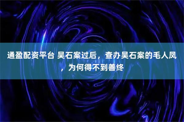 通盈配资平台 吴石案过后，查办吴石案的毛人凤，为何得不到善终