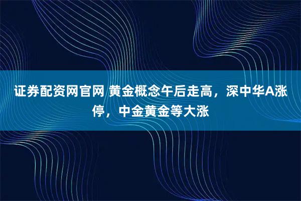 证券配资网官网 黄金概念午后走高,深中华A涨停,中金黄金等大涨