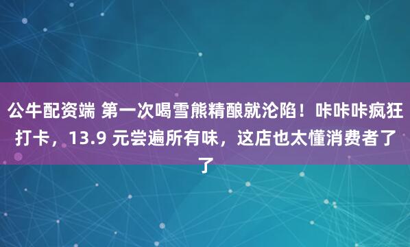 公牛配资端 第一次喝雪熊精酿就沦陷！咔咔咔疯狂打卡，13.9 元尝遍所有味，这店也太懂消费者了