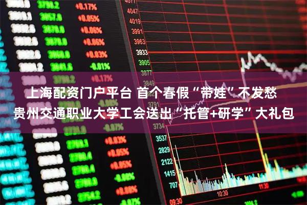 上海配资门户平台 首个春假“带娃”不发愁 贵州交通职业大学工会送出“托管+研学”大礼包
