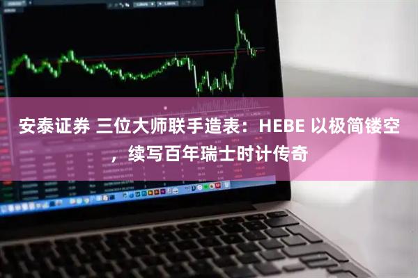 安泰证券 三位大师联手造表:HEBE 以极简镂空,续写百年瑞士时计传奇