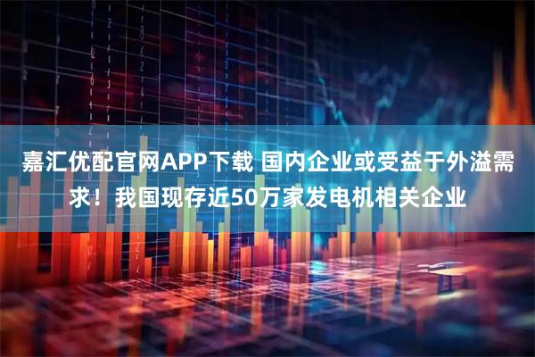 嘉汇优配官网APP下载 国内企业或受益于外溢需求!我国现存近50万家发电机相关企业