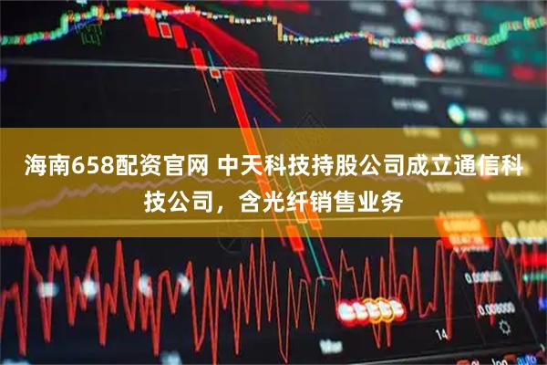 海南658配资官网 中天科技持股公司成立通信科技公司，含光纤销售业务