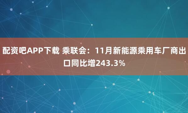 配资吧APP下载 乘联会：11月新能源乘用车厂商出口同比增243.3%