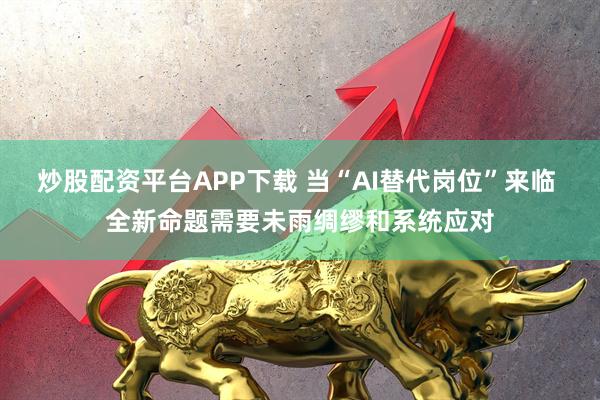炒股配资平台APP下载 当“AI替代岗位”来临 全新命题需要未雨绸缪和系统应对