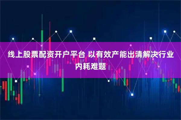 线上股票配资开户平台 以有效产能出清解决行业内耗难题