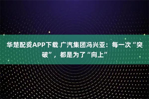 华楚配资APP下载 广汽集团冯兴亚：每一次“突破”，都是为了“向上”