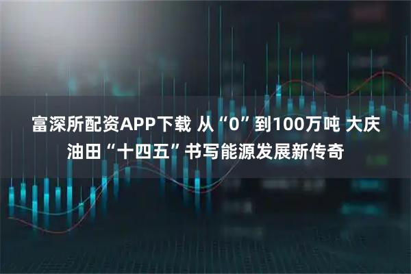 富深所配资APP下载 从“0”到100万吨 大庆油田“十四五”书写能源发展新传奇