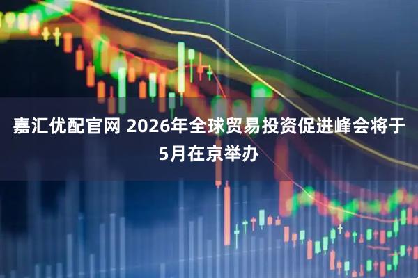 嘉汇优配官网 2026年全球贸易投资促进峰会将于5月在京举办