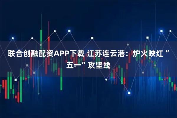 联合创融配资APP下载 江苏连云港：炉火映红“五一”攻坚线
