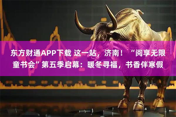 东方财通APP下载 这一站，济南！ “阅享无限童书会”第五季启幕：暖冬寻福，书香伴寒假