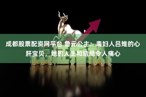 成都股票配资网平台 鲁元公主：毒妇人吕雉的心肝宝贝，她的人生和结局令人痛心