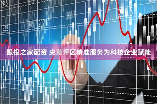 跟投之家配资 尖草坪区精准服务为科技企业赋能